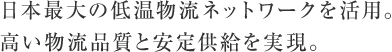 日本最大の低温物流ネットワークを活用。高い物流品質と安定供給を実現。