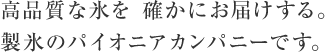 高品質な氷を 確かにお届けする。製氷のパイオニアカンパニーです。